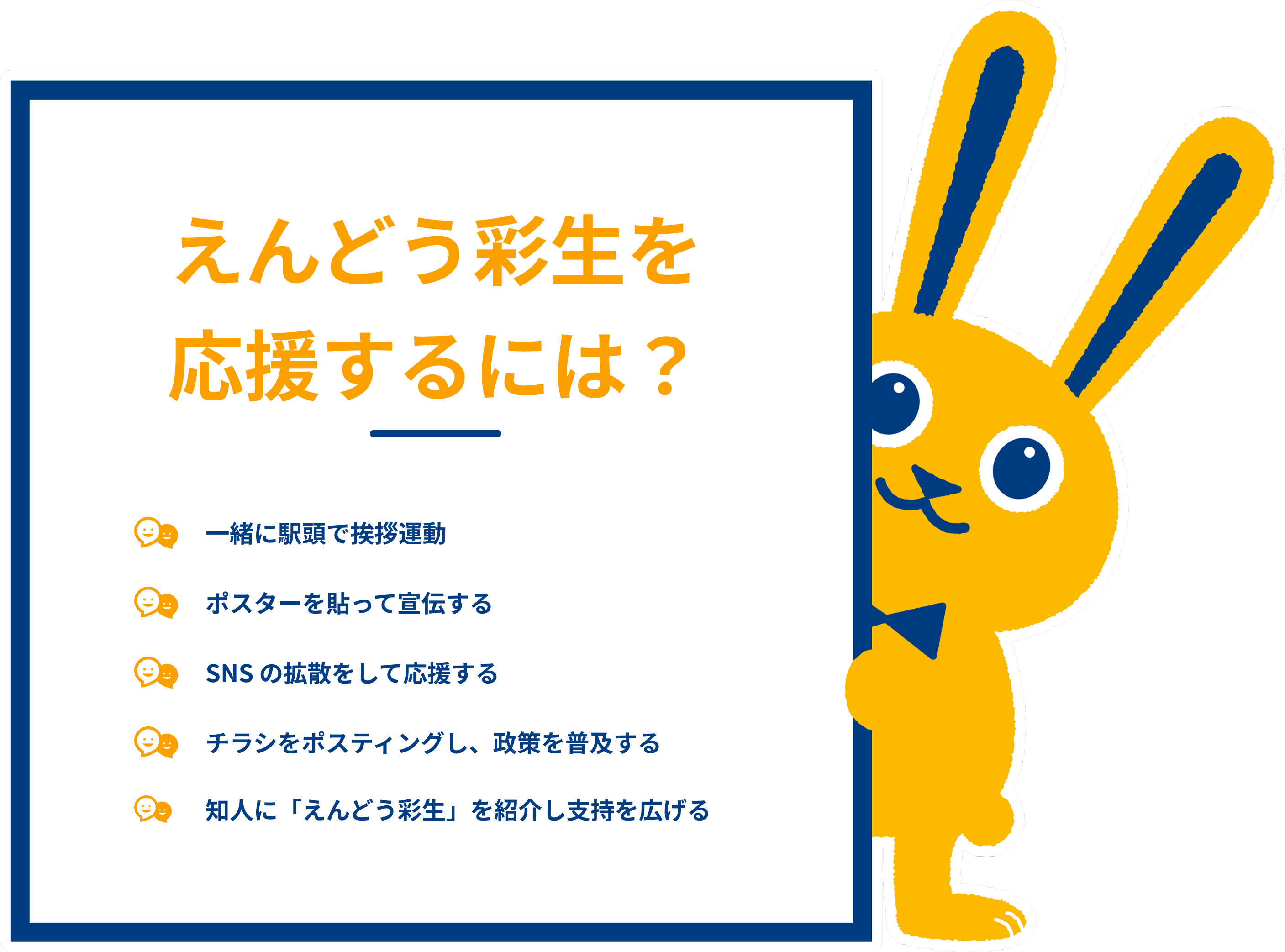 えんどう彩生を応援するには？・チラシをポスティングし、政策を普及する。・知人にえんどう彩生を紹介したり、寄合の場に呼んだりして、支持を広げる。・ポスターを貼って宣伝する。